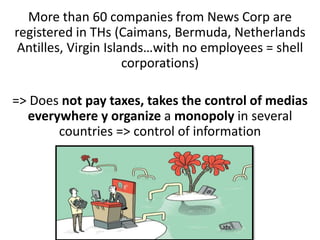 More than 60 companies from News Corp are
registered in THs (Caimans, Bermuda, Netherlands
Antilles, Virgin Islands…with no employees = shell
corporations)
=> Does not pay taxes, takes the control of medias
everywhere y organize a monopoly in several
countries => control of information
 