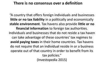 There is no consensus over a definition
“A country that offers foreign individuals and businesses
little or no tax liability in a politically and economically
stable environment. Tax havens also provide little or no
financial information to foreign tax authorities.
Individuals and businesses that do not reside a tax haven
can take advantage of these countries' tax regimes to
avoid paying taxes in their home countries. Tax havens
do not require that an individual reside in or a business
operate out of that country in order to benefit from its
tax policies.”
(Investopedia 2015)
 