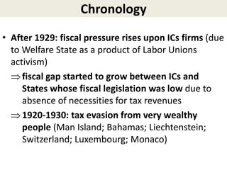 Chronology
• After 1929: fiscal pressure rises upon ICs firms (due
to Welfare State as a product of Labor Unions
activism)
fiscal gap started to grow between ICs and
States whose fiscal legislation was low due to
absence of necessities for tax revenues
1920-1930: tax evasion from very wealthy
people (Man Island; Bahamas; Liechtenstein;
Switzerland; Luxembourg; Monaco)
 