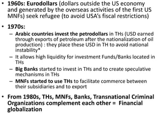• 1960s: Eurodollars (dollars outside the US economy
and generated by the overseas activities of the first US
MNFs) seek refugee (to avoid USA’s fiscal restrictions)
• 1970s:
– Arabic countries invest the petrodollars in THs (USD earned
through exports of petroleum after the nationalization of oil
production) : they place these USD in TH to avoid national
instability*
– It allows high liquidity for investment Funds/Banks located in
THs
– Big Banks started to invest in THs and to create speculative
mechanisms in THs
– MNFs started to use THs to facilitate commerce between
their subsidiaries and to export
• From 1980s, THs, MNFs, Banks, Transnational Criminal
Organizations complement each other = Financial
globalization
 