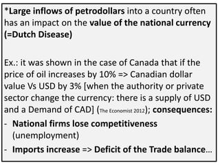 *Large inflows of petrodollars into a country often
has an impact on the value of the national currency
(=Dutch Disease)
Ex.: it was shown in the case of Canada that if the
price of oil increases by 10% => Canadian dollar
value Vs USD by 3% [when the authority or private
sector change the currency: there is a supply of USD
and a Demand of CAD] (The Economist 2012); consequences:
- National firms lose competitiveness
(unemployment)
- Imports increase => Deficit of the Trade balance…
 