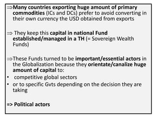Many countries exporting huge amount of primary
commodities (ICs and DCs) prefer to avoid converting in
their own currency the USD obtained from exports
 They keep this capital in national Fund
established/managed in a TH (= Sovereign Wealth
Funds)
These Funds turned to be important/essential actors in
the Globalization because they orientate/canalize huge
amount of capital to:
• competitive global sectors
• or to specific Gvts depending on the decision they are
taking
=> Political actors
 