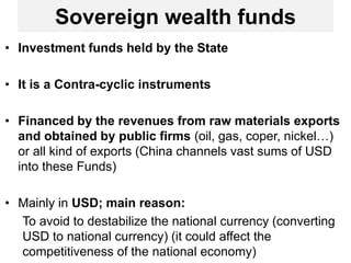 Sovereign wealth funds
• Investment funds held by the State
• It is a Contra-cyclic instruments
• Financed by the revenues from raw materials exports
and obtained by public firms (oil, gas, coper, nickel…)
or all kind of exports (China channels vast sums of USD
into these Funds)
• Mainly in USD; main reason:
To avoid to destabilize the national currency (converting
USD to national currency) (it could affect the
competitiveness of the national economy)
 
