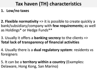 Tax haven (TH) characteristics
1. Low/no taxes
2. Flexible normativity => it is possible to create quickly a
bank/subsidiary/company with few requirements; as well
as Holdings* or Hedge Funds**
3. Usually it offers a banking secrecy to the clients =>
Total lack of transparency of financial activities
4. Usually there is a dual regulatory system: residents vs
foreigners
5. It can be a territory within a country (Examples:
Delaware, Hong Kong, San Marino)
 