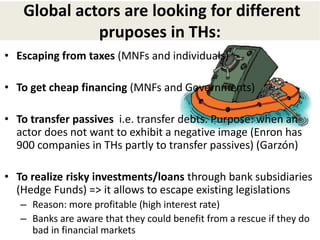 Global actors are looking for different
pruposes in THs:
• Escaping from taxes (MNFs and individuals)
• To get cheap financing (MNFs and Governments)
• To transfer passives i.e. transfer debts. Purpose: when an
actor does not want to exhibit a negative image (Enron has
900 companies in THs partly to transfer passives) (Garzón)
• To realize risky investments/loans through bank subsidiaries
(Hedge Funds) => it allows to escape existing legislations
– Reason: more profitable (high interest rate)
– Banks are aware that they could benefit from a rescue if they do
bad in financial markets
 