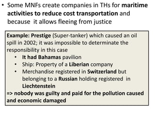 • Some MNFs create companies in THs for maritime
activities to reduce cost transportation and
because it allows fleeing from justice
Example: Prestige (Super-tanker) which caused an oil
spill in 2002; it was impossible to determinate the
responsibility in this case
• It had Bahamas pavilion
• Ship: Property of a Liberian company
• Merchandise registered in Switzerland but
belonging to a Russian holding registered in
Liechtenstein
=> nobody was guilty and paid for the pollution caused
and economic damaged
 