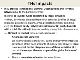 THs Impacts
• They protect Transnational Criminal Organizations and Terrorist
activities due to the banking secrecy
It allows to launder funds generated by illegal activities
Then, dirty funds obtained from illicit activities (traffics of drugs,
migrants, prostitutes, organs, arms, protected animals, gambling,
etc.) can finance easily (1) MNFs investment or (2) public budgets
with a total discretion (it transforms dirty money into clean money)
 Difficult to combat these activities because :
– Actors operate using THs
– Big international actors (MNFs, Banks and Governments) take
advantage of the huge amounts of money they allow => there
is no interest for the disappearance of these activities (it is
part of the competitiveness => par of the global Balance of
powers)
– There is no real coordination between States
 