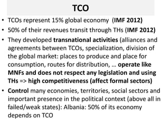 TCO
• TCOs represent 15% global economy (IMF 2012)
• 50% of their revenues transit through THs (IMF 2012)
• They developed transnational activities (alliances and
agreements between TCOs, specialization, division of
the global market: places to produce and place for
consumption, routes for distribution, … operate like
MNFs and does not respect any legislation and using
THs => high competitiveness (affect formal sectors)
• Control many economies, territories, social sectors and
important presence in the political context (above all in
failed/weak states): Albania: 50% of its economy
depends on TCO
 