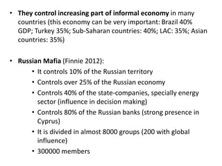 • They control increasing part of informal economy in many
countries (this economy can be very important: Brazil 40%
GDP; Turkey 35%; Sub-Saharan countries: 40%; LAC: 35%; Asian
countries: 35%)
• Russian Mafia (Finnie 2012):
• It controls 10% of the Russian territory
• Controls over 25% of the Russian economy
• Controls 40% of the state-companies, specially energy
sector (influence in decision making)
• Controls 80% of the Russian banks (strong presence in
Cyprus)
• It is divided in almost 8000 groups (200 with global
influence)
• 300000 members
 