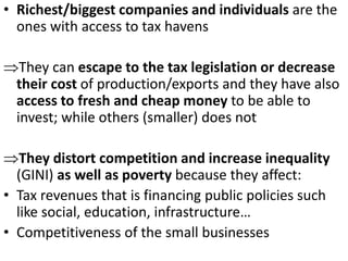 • Richest/biggest companies and individuals are the
ones with access to tax havens
They can escape to the tax legislation or decrease
their cost of production/exports and they have also
access to fresh and cheap money to be able to
invest; while others (smaller) does not
They distort competition and increase inequality
(GINI) as well as poverty because they affect:
• Tax revenues that is financing public policies such
like social, education, infrastructure…
• Competitiveness of the small businesses
 