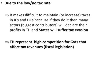 • Due to the low/no tax rate
It makes difficult to maintain (or increase) taxes
in ICs and DCs because if they do it then many
actors (biggest contributors) will declare their
profits in TH and States will suffer tax evasion
TH represent high competition for Gvts that
affect tax revenues (fiscal legislation)
 