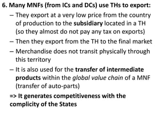 6. Many MNFs (from ICs and DCs) use THs to export:
– They export at a very low price from the country
of production to the subsidiary located in a TH
(so they almost do not pay any tax on exports)
– Then they export from the TH to the final market
– Merchandise does not transit physically through
this territory
– It is also used for the transfer of intermediate
products within the global value chain of a MNF
(transfer of auto-parts)
=> It generates competitiveness with the
complicity of the States
 