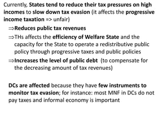 Currently, States tend to reduce their tax pressures on high
incomes to slow down tax evasion (it affects the progressive
income taxation => unfair)
Reduces public tax revenues
THs affects the efficiency of Welfare State and the
capacity for the State to operate a redistributive public
policy through progressive taxes and public policies
Increases the level of public debt (to compensate for
the decreasing amount of tax revenues)
DCs are affected because they have few instruments to
monitor tax evasion; for instance: most MNF in DCs do not
pay taxes and informal economy is important
 