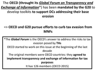The OECD (throught its Global Forum on Transparency and
Exchange of Information*) has been mandated by the G20 to
develop toolkits to support DCs addressing their base
erosion
=> OECD and G20 pursue efforts to curb tax evasion from
MNFs
*The Global Forum is the OECD’s answer to address the risks to tax
evasion posed by THs
OECD started to work on this issue at the beginning of the last
decade
The original members were OECD countries: they agreed to
implement transparency and exchange of information for tax
purposes
It has 126 members (OECD 2015)
 