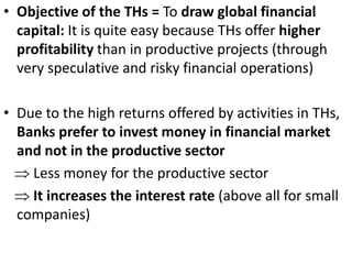 • Objective of the THs = To draw global financial
capital: It is quite easy because THs offer higher
profitability than in productive projects (through
very speculative and risky financial operations)
• Due to the high returns offered by activities in THs,
Banks prefer to invest money in financial market
and not in the productive sector
 Less money for the productive sector
 It increases the interest rate (above all for small
companies)
 