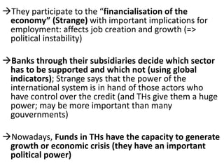 They participate to the “financialisation of the
economy” (Strange) with important implications for
employment: affects job creation and growth (=>
political instability)
Banks through their subsidiaries decide which sector
has to be supported and which not (using global
indicators); Strange says that the power of the
international system is in hand of those actors who
have control over the credit (and THs give them a huge
power; may be more important than many
gouvernments)
Nowadays, Funds in THs have the capacity to generate
growth or economic crisis (they have an important
political power)
 