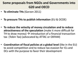 Some proposals from NGOs and Governments into
G20 and OECD
• To eliminate THs (Garzon 2011)
• To pressure THs to publish information (EU & OCDE)
• To reduce the velocity of money circulation and to reduce
attractiveness of the speculation (make it more difficult for
TH to draw money)  introduction of a financial transaction
tax (Tobin Tax) (advocated by ATTAC or OXFAM)
• Coordination of fiscal policies at a global level (like in the EU)
to avoid competition and to reduce tax evasion for ICs and
DCs with the purpose to favor their development
 