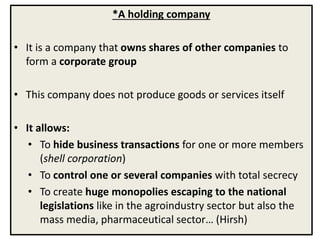 *A holding company
• It is a company that owns shares of other companies to
form a corporate group
• This company does not produce goods or services itself
• It allows:
• To hide business transactions for one or more members
(shell corporation)
• To control one or several companies with total secrecy
• To create huge monopolies escaping to the national
legislations like in the agroindustry sector but also the
mass media, pharmaceutical sector… (Hirsh)
 