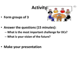 Activity:
• Form groups of 3
• Answer the questions (15 minutes):
– What is the most important challenge for DCs?
– What is your vision of the future?
• Make your presentation
 