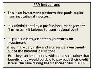 **A hedge fund
• This is an investment platform that pools capital
from institutional investors
• It is administered by a professional management
firm; usually it belongs to transnational bank
• Its purpose is to generate high returns on
investment
They make very risky and aggressive investments
out of the national legislations
Ex.: they can lend money without any certainty that
beneficiaries would be able to pay back their credit:
It was the case during the financial crisis in 2008
 