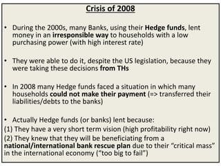 Crisis of 2008
• During the 2000s, many Banks, using their Hedge funds, lent
money in an irresponsible way to households with a low
purchasing power (with high interest rate)
• They were able to do it, despite the US legislation, because they
were taking these decisions from THs
• In 2008 many Hedge funds faced a situation in which many
households could not make their payment (=> transferred their
liabilities/debts to the banks)
• Actually Hedge funds (or banks) lent because:
(1) They have a very short term vision (high profitability right now)
(2) They knew that they will be beneficiating from a
national/international bank rescue plan due to their “critical mass”
in the international economy (“too big to fail”)
 