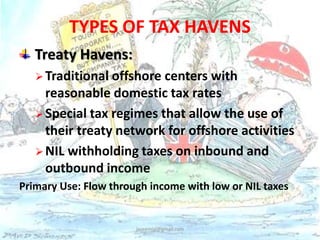 TYPES OF TAX HAVENS 
Treaty Havens: 
Traditional offshore centers with 
reasonable domestic tax rates 
Special tax regimes that allow the use of 
their treaty network for offshore activities 
NIL withholding taxes on inbound and 
outbound income 
Primary Use: Flow through income with low or NIL taxes 
jaseemlal@gmail.com 
 