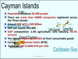 . 
Population of about 46.600 people 
There are more than 68000 companies registered across 
the Three islands 
Annual GDP of $ 1.939 Billion 
GDP per capita. $43.800 
GDP composition: 1.4% agriculture. 12% industry. 95.4% 
services 
The islands import about 90% of their consumable goods 
Currency: Caymanian Dollar (KYD) 
Exchange rate 0.8496 KYD per USD 
jaseemlal@gmail.com 
 