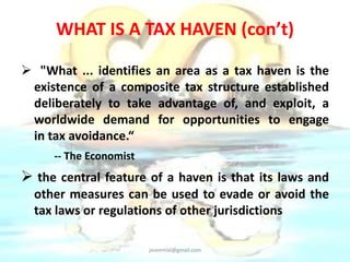WHAT IS A TAX HAVEN (con’t) 
 "What ... identifies an area as a tax haven is the 
existence of a composite tax structure established 
deliberately to take advantage of, and exploit, a 
worldwide demand for opportunities to engage 
in tax avoidance.“ 
-- The Economist 
 the central feature of a haven is that its laws and 
other measures can be used to evade or avoid the 
tax laws or regulations of other jurisdictions 
jaseemlal@gmail.com 
 