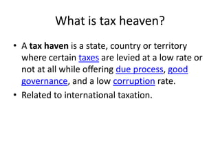 What is tax heaven?
• A tax haven is a state, country or territory
  where certain taxes are levied at a low rate or
  not at all while offering due process, good
  governance, and a low corruption rate.
• Related to international taxation.
 