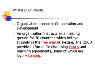 What is OECD model?



   Organisation economic Co-operation and
    Development
   An organization that acts as a meeting
    ground for 30 countries which believe
    strongly in the free market system, The OECD
    provides a forum for discussing issues and
    reaching agreements, some of which are
    legally binding.
 