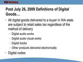 Post July 26, 2009 Definitions of Digital Goods… All digital goods delivered to a buyer in WA state are subject to retail sales tax regardless of the method of delivery  Digital audio works Digital audio visual works Digital books Other products delivered electronically Digital codes  