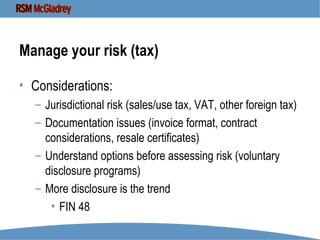 Manage your risk (tax) Considerations: Jurisdictional risk (sales/use tax, VAT, other foreign tax) Documentation issues (invoice format, contract considerations, resale certificates) Understand options before assessing risk (voluntary disclosure programs) More disclosure is the trend FIN 48 