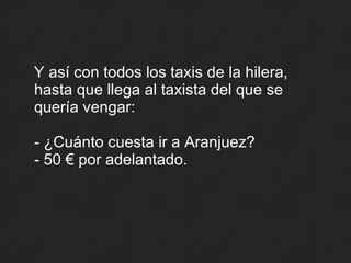 Y así con todos los taxis de la hilera, hasta que llega al taxista del que se quería vengar: - ¿Cuánto cuesta ir a Aranjuez? - 50 € por adelantado. 