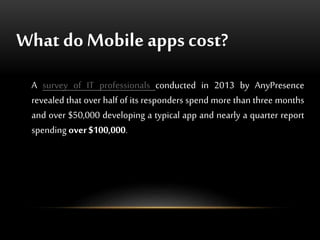 What doMobile apps cost?
A survey of IT professionals conducted in 2013 by AnyPresence
revealed that over half of its responders spend more than three months
and over $50,000 developing a typical app and nearly a quarter report
spending over$100,000.
 
