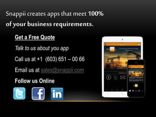 Snappiicreates apps that meet 100%
of your business requirements.
Get a Free Quote
Talk to us about you app
Call us at +1 (603) 651 – 00 66
Email us at sales@snappii.com
Follow us Online
 