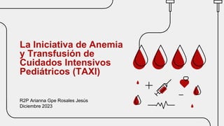 La Iniciativa de Anemia
y Transfusión de
Cuidados Intensivos
Pediátricos (TAXI)
R2P Arianna Gpe Rosales Jesús
Diciembre 2023
 