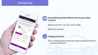 Convenient payment (Choose how to pay, choice
is yours)
 Quick payment - by cash / card / wallet.
 Referral rewards.
Rating and review
 It’s a rating section that let the riders compliment drivers
by stars & feedback.
Passenger App
 