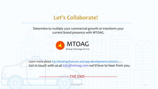 Let’s Collaborate!
Determine to multiply your commercial growth or transform your
current brand presence with MTOAG.
17www.mtoag.com
-------------------------------THE END---------------------------------
Learn more about Taxi Booking features and app development solution…..
Get in touch with us at info@mtoag.com we’d love to hear from you.
MTOAG
Moving Technology On A Go
 