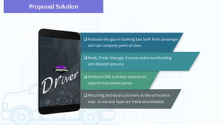 Proposed Solution
 Reduces the gap in booking taxi both from passenger
and taxi company point of view.
 Book, Track, Manage, Execute entire taxi booking
and dispatch process.
 Perform CRM activities and extract
reports from admin panel.
 Recurring and loyal customers as the software is
easy to use and Apps are freely downloaded.
 