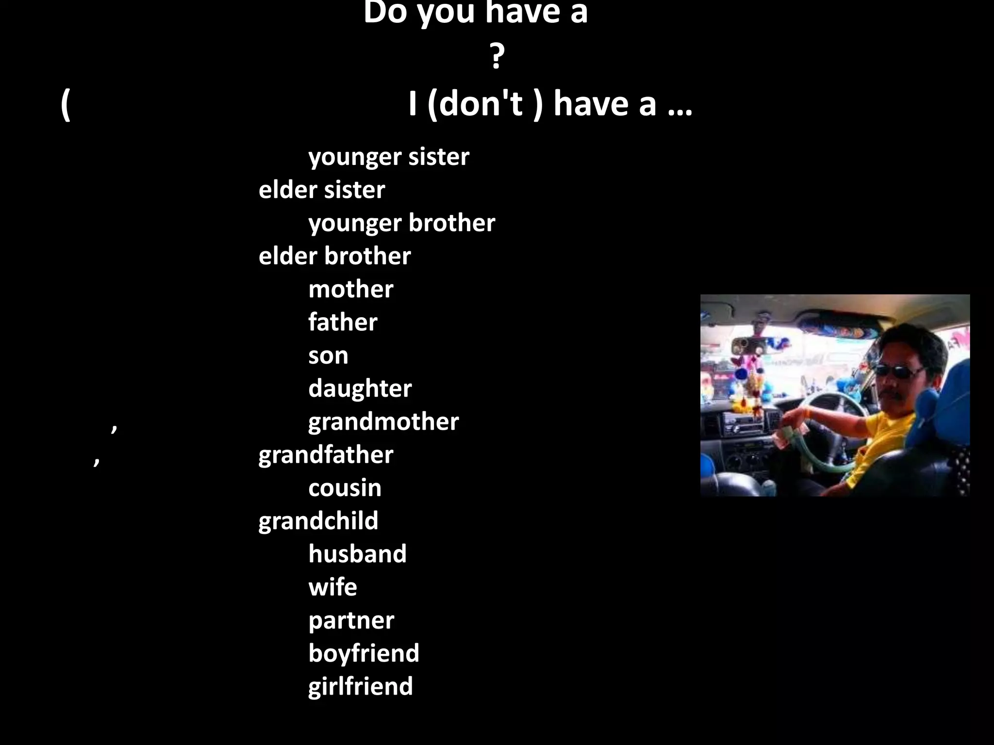 Do you have a
                           ?
(                     I (don't ) have a …
                younger sister
            elder sister
                younger brother
            elder brother
                mother
                father
                son
                daughter
        ,       grandmother
    ,       grandfather
                cousin
            grandchild
                husband
                wife
                partner
                boyfriend
                girlfriend
 