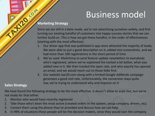 Business model
                        Marketing Strategy
                        Since we are still in a beta mode, we’re not advertising ourselves widely, and first
                        turning our existing handful of customers into happy success stories that we can
                        further build on. This is how we got these handful, in the order of effectiveness
                        (starting with the most effective):
                        1. Our driver app that was published in app store attracted the majority of leads;
                             We were able to put a good description on it, added nice screenshots, and we
                             had more than 100 registrations in the short period of time
                        2. We’ve used Mailchimp to send feature update newsletters to everybody
                             who’s registered, where we’ve explained the toolset a bit better, what was
                             added new in it. We then tracked the open rate, and who exactly has opened
                             an email, and we would reach out to those folks first.
                        3. Our website taxi20.com along with a limited Google AdWords campaign
                             generates a good visit rate. Unfortunately, the conversion stays quite
                             low, we’re trying to understand why and improve on it
Sales Strategy
We have found the following strategy to be the most effective. It doesn’t allow to scale fast, but we’re
not ready for that either.
1. Monitor who would have recently registered
2. Take those who’s been the most active (created orders in the system, setup company, drivers, etc)
3. Contact them using the phone they’ve provided and discuss how we can help
4. In 99% of situations these people will be the decision makers, since they would own the company
 
