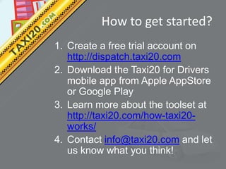 How to get started?
1. Create a free trial account on
   http://dispatch.taxi20.com
2. Download the Taxi20 for Drivers
   mobile app from Apple AppStore
   or Google Play
3. Learn more about the toolset at
   http://taxi20.com/how-taxi20-
   works/
4. Contact info@taxi20.com and let
   us know what you think!
 