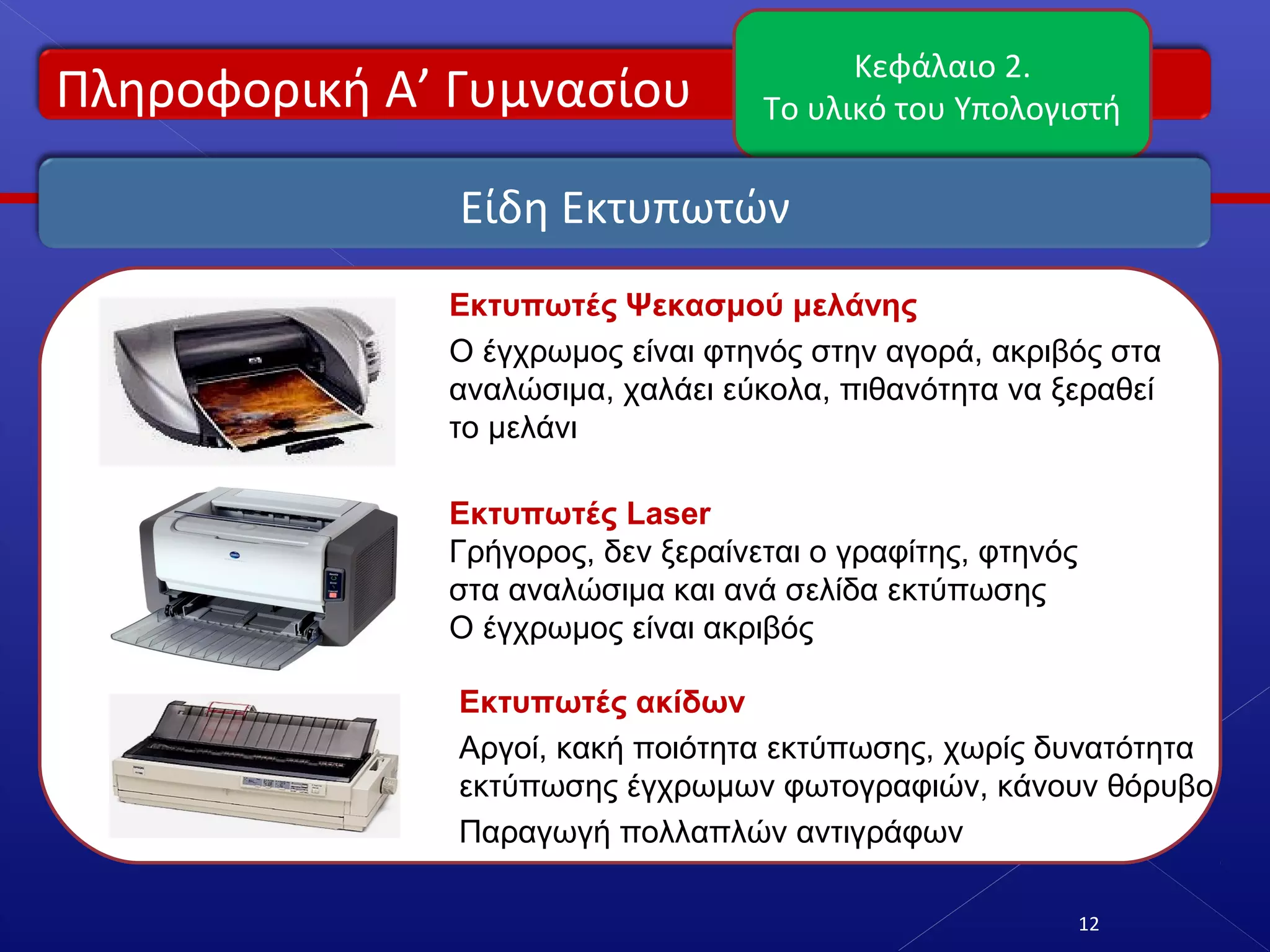 Πληροφορική Α’ Γυμνασίου
Κεφάλαιο 2.
Το υλικό του Υπολογιστή
12
Είδη Εκτυπωτών
Εκτυπωτές Ψεκασμού μελάνης
Ο έγχρωμος είναι φτηνός στην αγορά, ακριβός στα
αναλώσιμα, χαλάει εύκολα, πιθανότητα να ξεραθεί
το μελάνι
Εκτυπωτές Laser
Γρήγορος, δεν ξεραίνεται ο γραφίτης, φτηνός
στα αναλώσιμα και ανά σελίδα εκτύπωσης
Ο έγχρωμος είναι ακριβός
Εκτυπωτές ακίδων
Αργοί, κακή ποιότητα εκτύπωσης, χωρίς δυνατότητα
εκτύπωσης έγχρωμων φωτογραφιών, κάνουν θόρυβο
Παραγωγή πολλαπλών αντιγράφων
 
