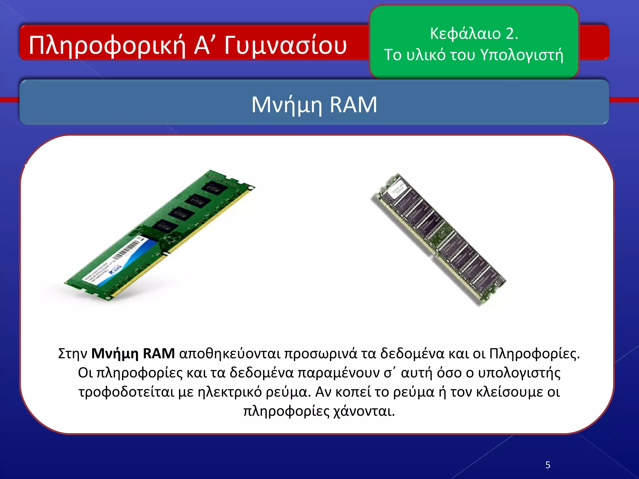 Πληροφορική Α’ Γυμνασίου
Κεφάλαιο 2.
Το υλικό του Υπολογιστή
5
Μνήμη RAM
Στην Μνήμη RAM αποθηκεύονται προσωρινά τα δεδομένα και οι Πληροφορίες.
Οι πληροφορίες και τα δεδομένα παραμένουν σ΄ αυτή όσο ο υπολογιστής
τροφοδοτείται με ηλεκτρικό ρεύμα. Αν κοπεί το ρεύμα ή τον κλείσουμε οι
πληροφορίες χάνονται.
 
