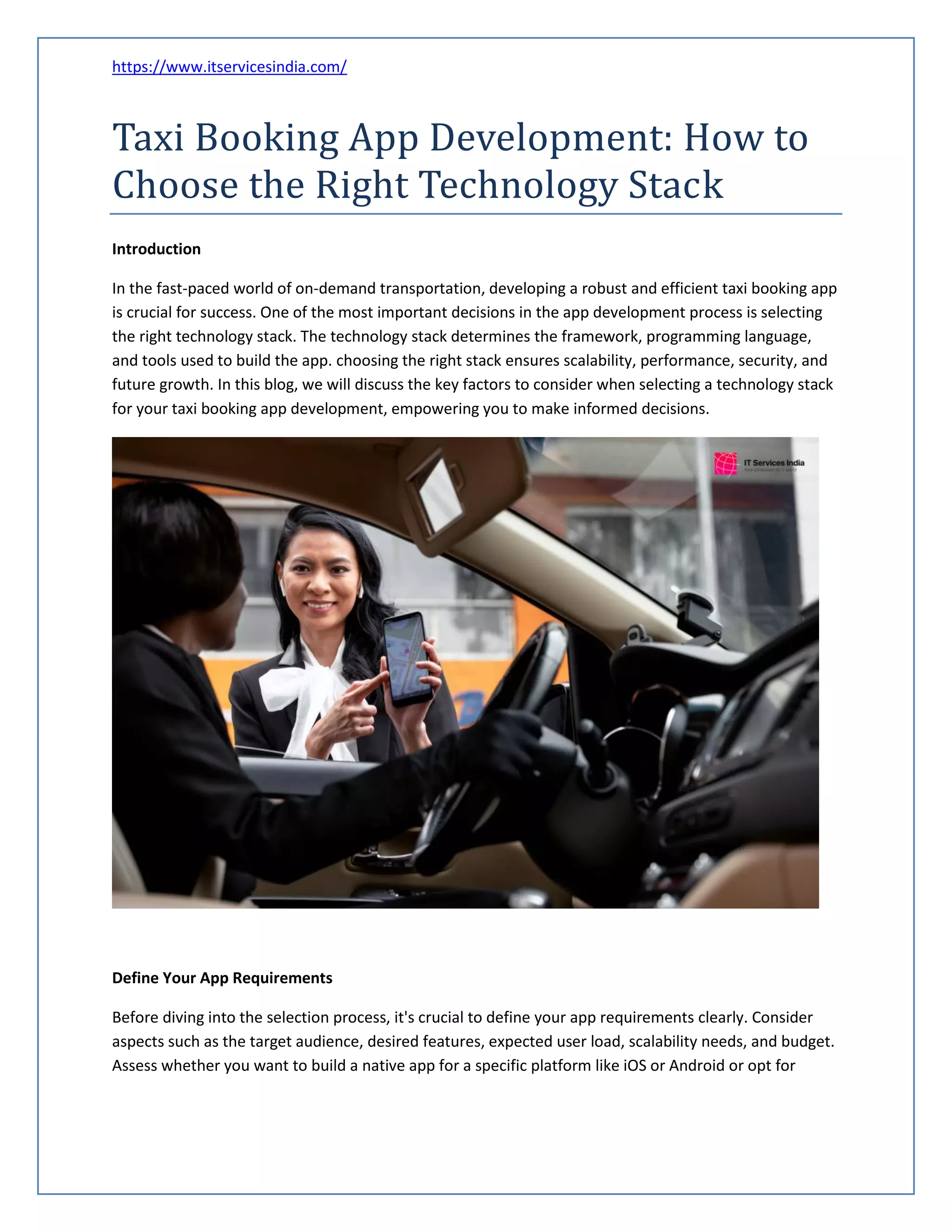 https://www.itservicesindia.com/
Taxi Booking App Development: How to
Choose the Right Technology Stack
Introduction
In the fast-paced world of on-demand transportation, developing a robust and efficient taxi booking app
is crucial for success. One of the most important decisions in the app development process is selecting
the right technology stack. The technology stack determines the framework, programming language,
and tools used to build the app. choosing the right stack ensures scalability, performance, security, and
future growth. In this blog, we will discuss the key factors to consider when selecting a technology stack
for your taxi booking app development, empowering you to make informed decisions.
Define Your App Requirements
Before diving into the selection process, it's crucial to define your app requirements clearly. Consider
aspects such as the target audience, desired features, expected user load, scalability needs, and budget.
Assess whether you want to build a native app for a specific platform like iOS or Android or opt for
 