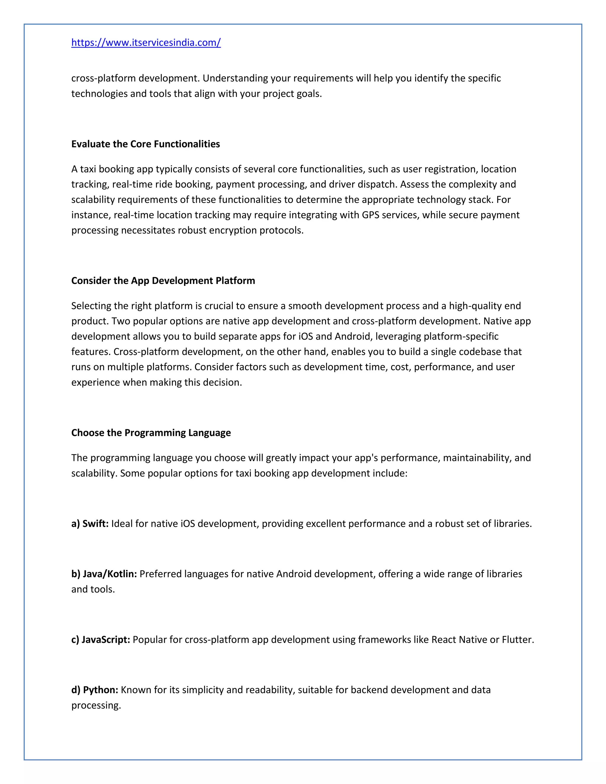 https://www.itservicesindia.com/
cross-platform development. Understanding your requirements will help you identify the specific
technologies and tools that align with your project goals.
Evaluate the Core Functionalities
A taxi booking app typically consists of several core functionalities, such as user registration, location
tracking, real-time ride booking, payment processing, and driver dispatch. Assess the complexity and
scalability requirements of these functionalities to determine the appropriate technology stack. For
instance, real-time location tracking may require integrating with GPS services, while secure payment
processing necessitates robust encryption protocols.
Consider the App Development Platform
Selecting the right platform is crucial to ensure a smooth development process and a high-quality end
product. Two popular options are native app development and cross-platform development. Native app
development allows you to build separate apps for iOS and Android, leveraging platform-specific
features. Cross-platform development, on the other hand, enables you to build a single codebase that
runs on multiple platforms. Consider factors such as development time, cost, performance, and user
experience when making this decision.
Choose the Programming Language
The programming language you choose will greatly impact your app's performance, maintainability, and
scalability. Some popular options for taxi booking app development include:
a) Swift: Ideal for native iOS development, providing excellent performance and a robust set of libraries.
b) Java/Kotlin: Preferred languages for native Android development, offering a wide range of libraries
and tools.
c) JavaScript: Popular for cross-platform app development using frameworks like React Native or Flutter.
d) Python: Known for its simplicity and readability, suitable for backend development and data
processing.
 