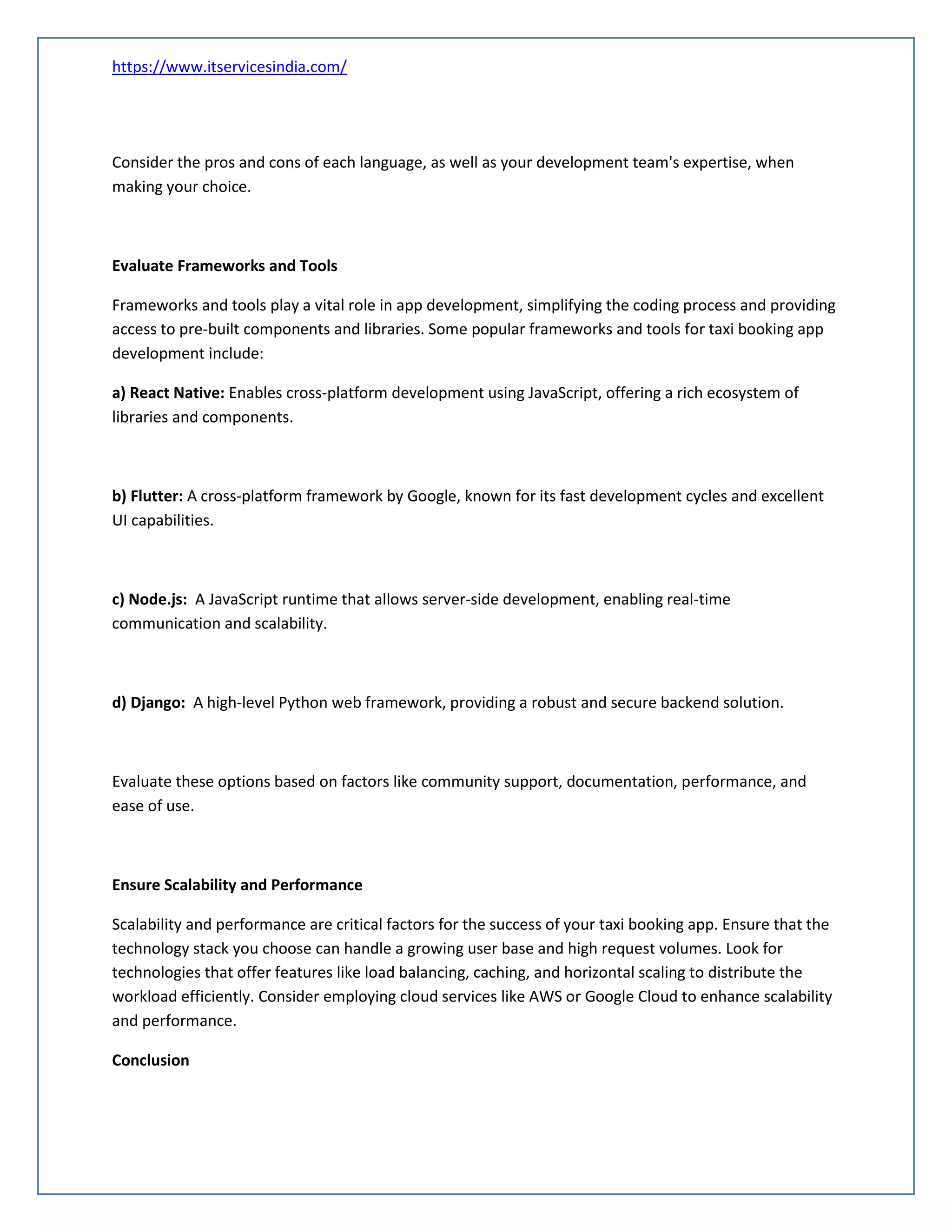 https://www.itservicesindia.com/
Consider the pros and cons of each language, as well as your development team's expertise, when
making your choice.
Evaluate Frameworks and Tools
Frameworks and tools play a vital role in app development, simplifying the coding process and providing
access to pre-built components and libraries. Some popular frameworks and tools for taxi booking app
development include:
a) React Native: Enables cross-platform development using JavaScript, offering a rich ecosystem of
libraries and components.
b) Flutter: A cross-platform framework by Google, known for its fast development cycles and excellent
UI capabilities.
c) Node.js: A JavaScript runtime that allows server-side development, enabling real-time
communication and scalability.
d) Django: A high-level Python web framework, providing a robust and secure backend solution.
Evaluate these options based on factors like community support, documentation, performance, and
ease of use.
Ensure Scalability and Performance
Scalability and performance are critical factors for the success of your taxi booking app. Ensure that the
technology stack you choose can handle a growing user base and high request volumes. Look for
technologies that offer features like load balancing, caching, and horizontal scaling to distribute the
workload efficiently. Consider employing cloud services like AWS or Google Cloud to enhance scalability
and performance.
Conclusion
 