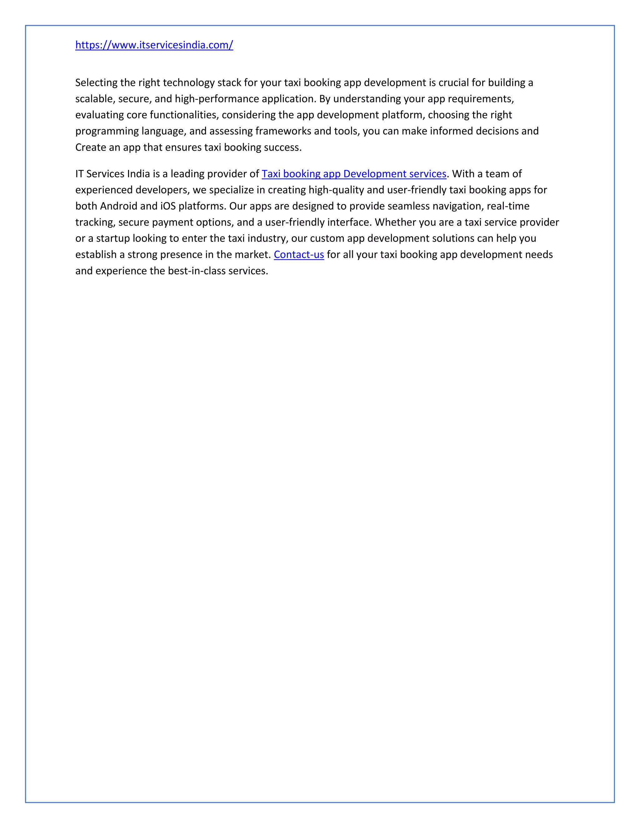 https://www.itservicesindia.com/
Selecting the right technology stack for your taxi booking app development is crucial for building a
scalable, secure, and high-performance application. By understanding your app requirements,
evaluating core functionalities, considering the app development platform, choosing the right
programming language, and assessing frameworks and tools, you can make informed decisions and
Create an app that ensures taxi booking success.
IT Services India is a leading provider of Taxi booking app Development services. With a team of
experienced developers, we specialize in creating high-quality and user-friendly taxi booking apps for
both Android and iOS platforms. Our apps are designed to provide seamless navigation, real-time
tracking, secure payment options, and a user-friendly interface. Whether you are a taxi service provider
or a startup looking to enter the taxi industry, our custom app development solutions can help you
establish a strong presence in the market. Contact-us for all your taxi booking app development needs
and experience the best-in-class services.
 