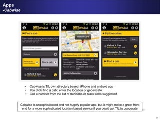 11
Apps
-Cabwise
• Cabwise is TfL own directory based iPhone and android app
• You click 'find a cab', enter the location or geo-locate
• Call a number from the list of minicabs or black cabs suggested
Cabwise is unsophisticated and not hugely popular app, but it might make a great front
end for a more sophisticated location based service if you could get TfL to cooperate
 