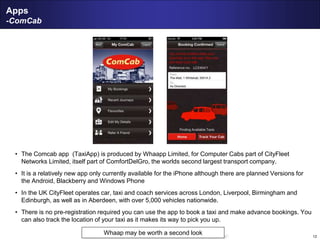 12
Apps
-ComCab
• The Comcab app (TaxiApp) is produced by Whaapp Limited, for Computer Cabs part of CityFleet
Networks Limited, itself part of ComfortDelGro, the worlds second largest transport company.
• It is a relatively new app only currently available for the iPhone although there are planned Versions for
the Android, Blackberry and Windows Phone
• In the UK CityFleet operates car, taxi and coach services across London, Liverpool, Birmingham and
Edinburgh, as well as in Aberdeen, with over 5,000 vehicles nationwide.
• There is no pre-registration required you can use the app to book a taxi and make advance bookings. You
can also track the location of your taxi as it makes its way to pick you up.
Whaap may be worth a second look
 